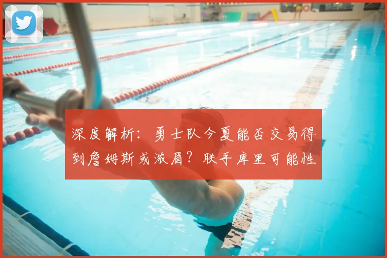 深度解析：勇士队今夏能否交易得到詹姆斯或浓眉？联手库里可能性探讨