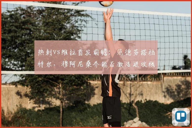 热刺vs维拉首发前瞻：范德芬搭档特尔，穆阿尼桑乔能否激活进攻线？