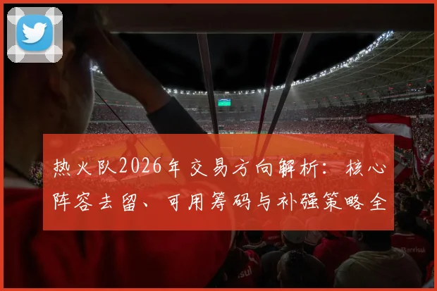 热火队2026年交易方向解析:核心阵容去留、可用筹码与补强策略全览