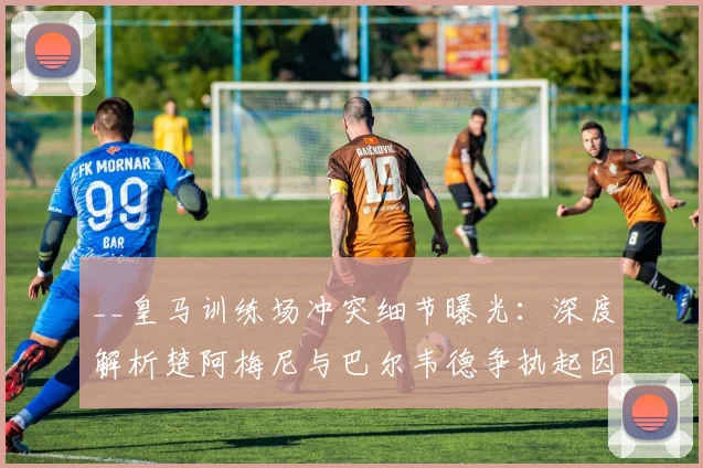 __皇马训练场冲突细节曝光:深度解析楚阿梅尼与巴尔韦德争执起因,安帅如何化解危机__