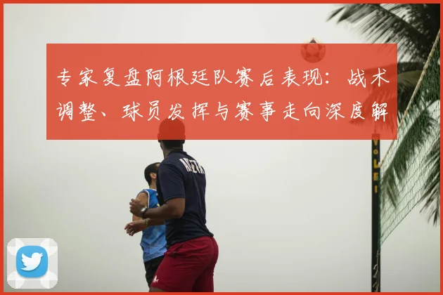专家复盘阿根廷队赛后表现：战术调整、球员发挥与赛事走向深度解析