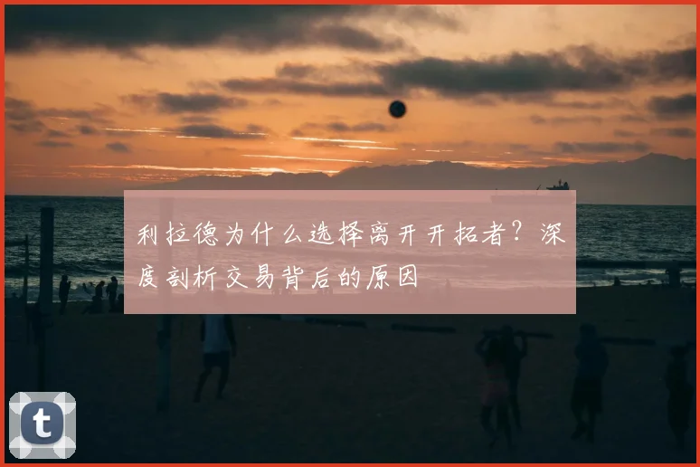 利拉德为什么选择离开开拓者？深度剖析交易背后的原因
