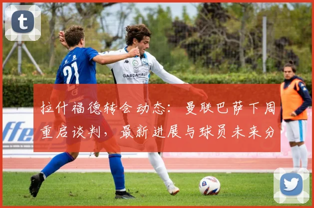 拉什福德转会动态：曼联巴萨下周重启谈判，最新进展与球员未来分析