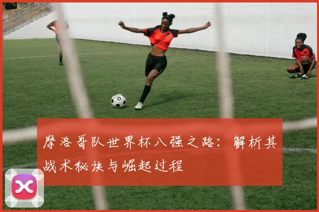 摩洛哥队世界杯八强之路：解析其战术秘诀与崛起过程