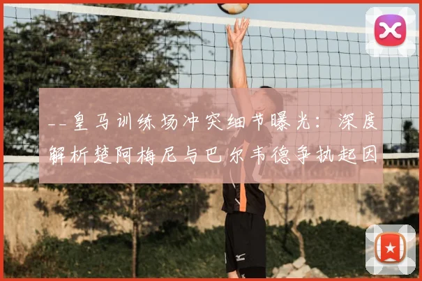 __皇马训练场冲突细节曝光：深度解析楚阿梅尼与巴尔韦德争执起因，安帅如何化解危机__