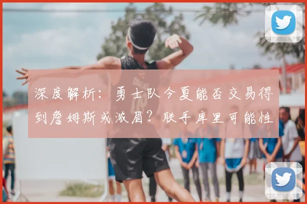 深度解析:勇士队今夏能否交易得到詹姆斯或浓眉?联手库里可能性探讨